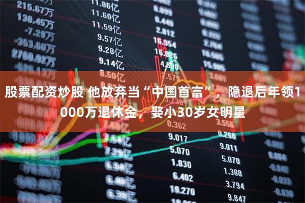 股票配资炒股 他放弃当“中国首富”，隐退后年领1000万退休金，娶小30岁女明星