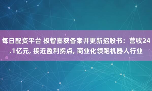 每日配资平台 极智嘉获备案并更新招股书：营收24.1亿元, 接近盈利拐点, 商业化领跑机器人行业