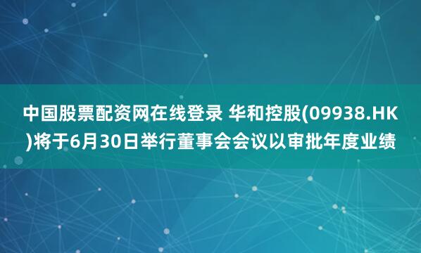 中国股票配资网在线登录 华和控股(09938.HK)将于6月30日举行董事会会议以审批年度业绩