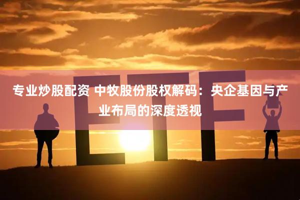 专业炒股配资 中牧股份股权解码：央企基因与产业布局的深度透视