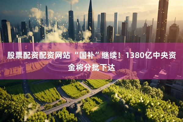 股票配资配资网站 “国补”继续！1380亿中央资金将分批下达