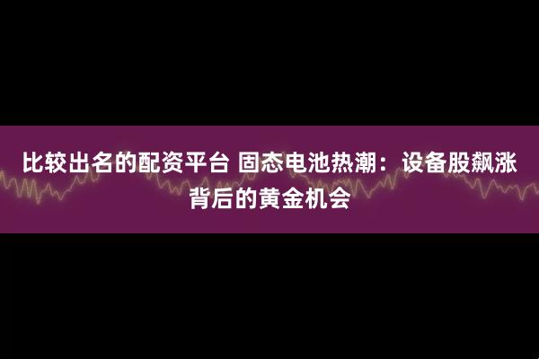 比较出名的配资平台 固态电池热潮：设备股飙涨背后的黄金机会