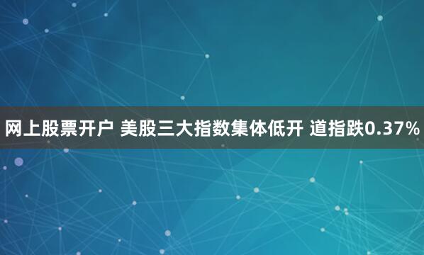网上股票开户 美股三大指数集体低开 道指跌0.37%