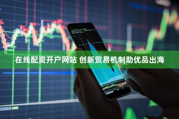 在线配资开户网站 创新贸易机制助优品出海