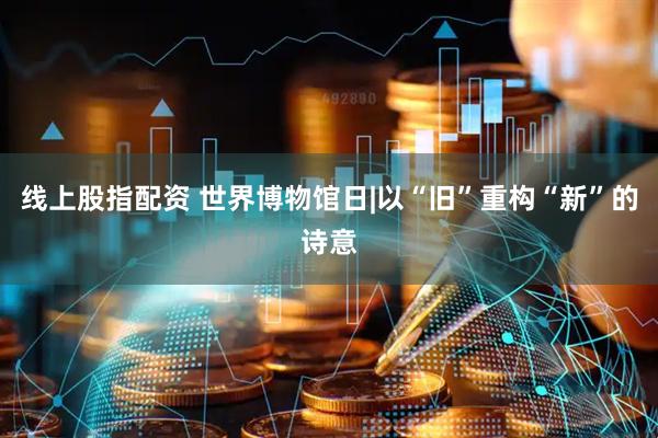 线上股指配资 世界博物馆日|以“旧”重构“新”的诗意