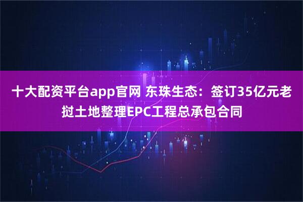 十大配资平台app官网 东珠生态：签订35亿元老挝土地整理EPC工程总承包合同