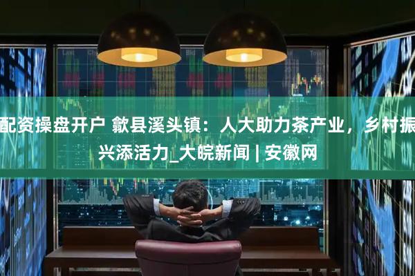 配资操盘开户 歙县溪头镇：人大助力茶产业，乡村振兴添活力_大皖新闻 | 安徽网