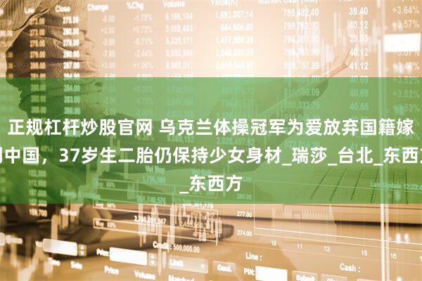 正规杠杆炒股官网 乌克兰体操冠军为爱放弃国籍嫁到中国，37岁生二胎仍保持少女身材_瑞莎_台北_东西方