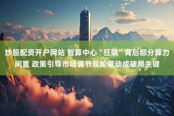 炒股配资开户网站 智算中心“狂飙”背后部分算力闲置 政策引导市场调节双轮驱动成破局关键