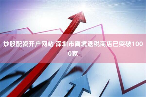 炒股配资开户网站 深圳市离境退税商店已突破1000家