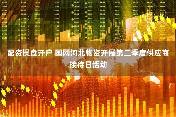 配资操盘开户 国网河北物资开展第二季度供应商接待日活动
