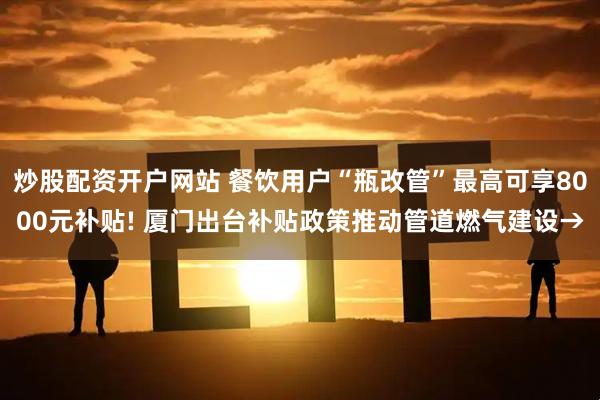 炒股配资开户网站 餐饮用户“瓶改管”最高可享8000元补贴! 厦门出台补贴政策推动管道燃气建设→