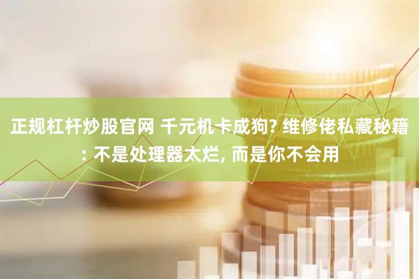 正规杠杆炒股官网 千元机卡成狗? 维修佬私藏秘籍: 不是处理器太烂, 而是你不会用
