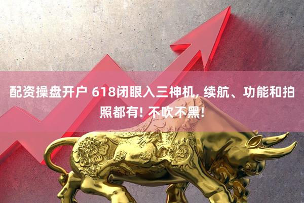 配资操盘开户 618闭眼入三神机, 续航、功能和拍照都有! 不吹不黑!