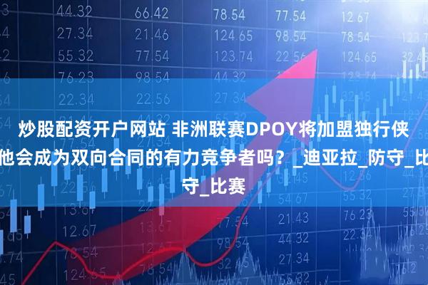 炒股配资开户网站 非洲联赛DPOY将加盟独行侠，他会成为双向合同的有力竞争者吗？_迪亚拉_防守_比赛