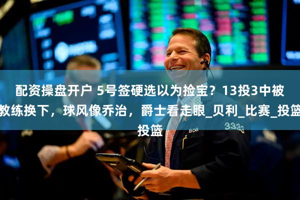 配资操盘开户 5号签硬选以为捡宝？13投3中被教练换下，球风像乔治，爵士看走眼_贝利_比赛_投篮