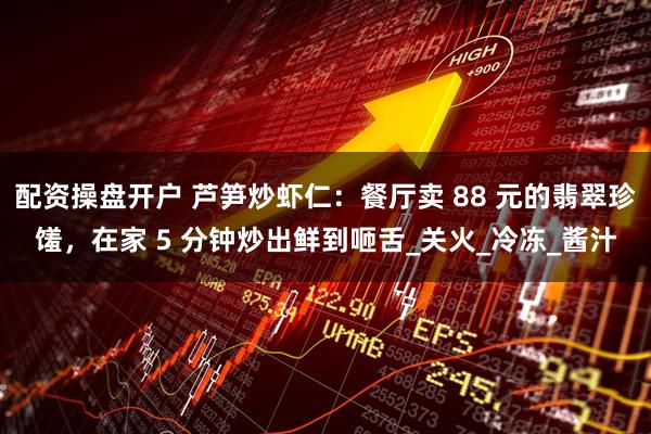 配资操盘开户 芦笋炒虾仁：餐厅卖 88 元的翡翠珍馐，在家 5 分钟炒出鲜到咂舌_关火_冷冻_酱汁