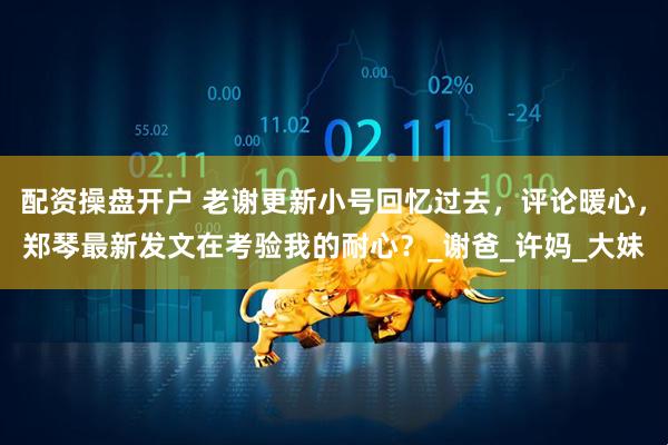 配资操盘开户 老谢更新小号回忆过去，评论暖心，郑琴最新发文在考验我的耐心？_谢爸_许妈_大妹