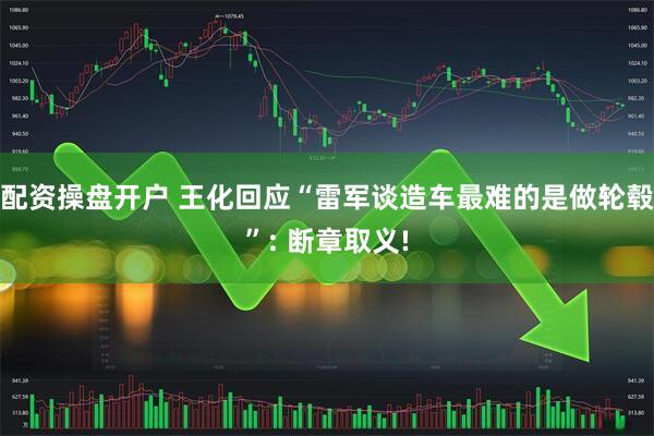 配资操盘开户 王化回应“雷军谈造车最难的是做轮毂”: 断章取义!