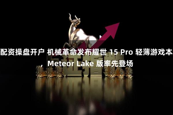 配资操盘开户 机械革命发布耀世 15 Pro 轻薄游戏本，Meteor Lake 版率先登场