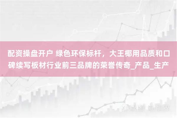 配资操盘开户 绿色环保标杆，大王椰用品质和口碑续写板材行业前三品牌的荣誉传奇_产品_生产