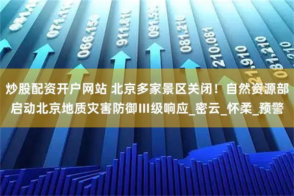 炒股配资开户网站 北京多家景区关闭！自然资源部启动北京地质灾害防御Ⅲ级响应_密云_怀柔_预警