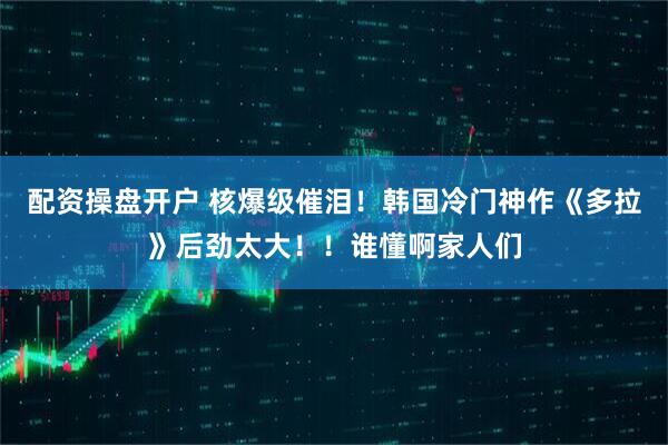 配资操盘开户 核爆级催泪！韩国冷门神作《多拉》后劲太大！！谁懂啊家人们