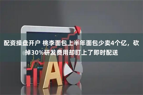 配资操盘开户 桃李面包上半年面包少卖4个亿，砍掉30%研发费用却盯上了即时配送