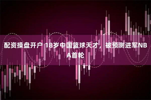 配资操盘开户 18岁中国篮球天才，被预测进军NBA首轮