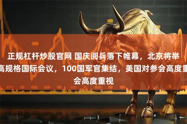 正规杠杆炒股官网 国庆阅兵落下帷幕，北京将举办高规格国际会议，100国军官集结，美国对参会高度重视