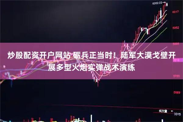 炒股配资开户网站 砺兵正当时！陆军大漠戈壁开展多型火炮实弹战术演练