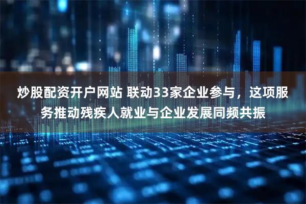 炒股配资开户网站 联动33家企业参与，这项服务推动残疾人就业与企业发展同频共振