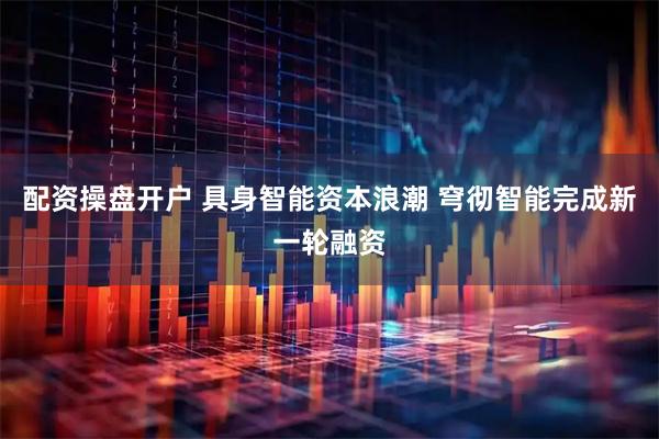 配资操盘开户 具身智能资本浪潮 穹彻智能完成新一轮融资