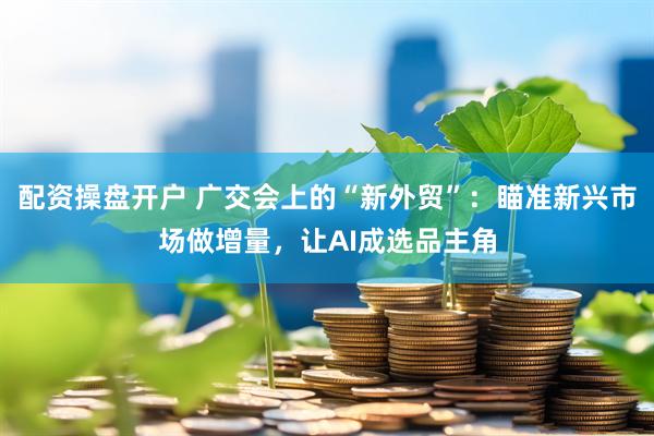 配资操盘开户 广交会上的“新外贸”：瞄准新兴市场做增量，让AI成选品主角
