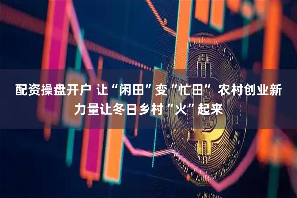 配资操盘开户 让“闲田”变“忙田” 农村创业新力量让冬日乡村“火”起来