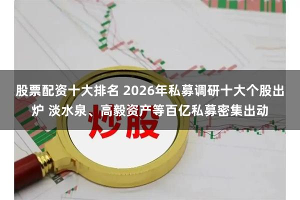 股票配资十大排名 2026年私募调研十大个股出炉 淡水泉、高毅资产等百亿私募密集出动